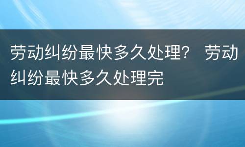 劳动纠纷最快多久处理？ 劳动纠纷最快多久处理完