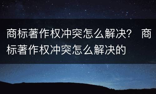 商标著作权冲突怎么解决？ 商标著作权冲突怎么解决的