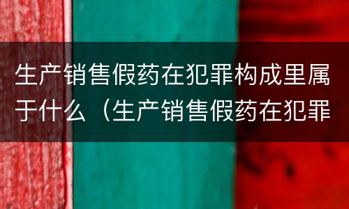 生产销售假药在犯罪构成里属于什么（生产销售假药在犯罪构成里属于什么案件）