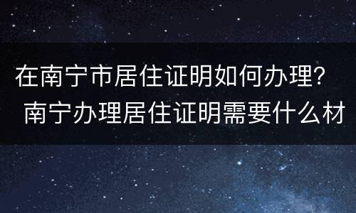 在南宁市居住证明如何办理？ 南宁办理居住证明需要什么材料?