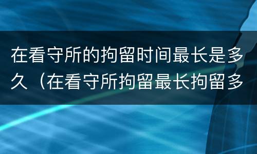 在看守所的拘留时间最长是多久（在看守所拘留最长拘留多久）