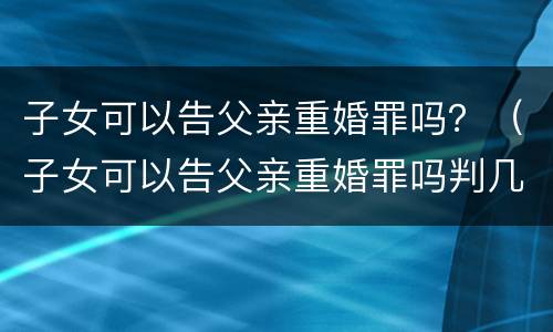 子女可以告父亲重婚罪吗？（子女可以告父亲重婚罪吗判几年）