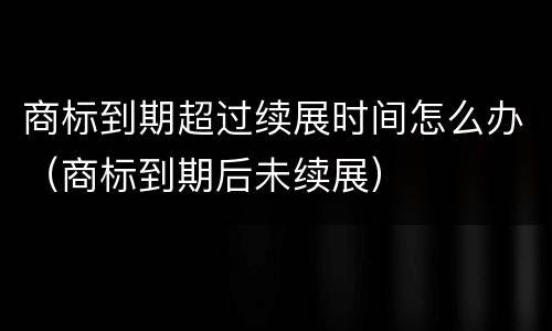 商标到期超过续展时间怎么办（商标到期后未续展）