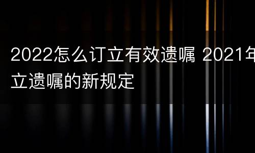 2022怎么订立有效遗嘱 2021年立遗嘱的新规定