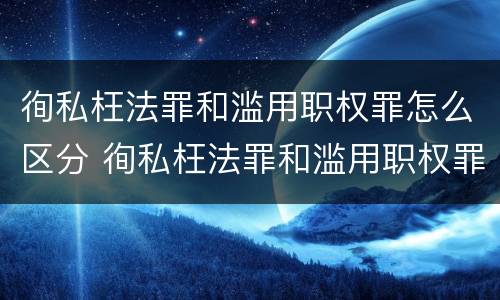 徇私枉法罪和滥用职权罪怎么区分 徇私枉法罪和滥用职权罪是法条竞合吗