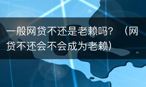 一般网贷不还是老赖吗？（网贷不还会不会成为老赖）