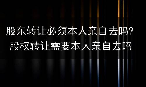 股东转让必须本人亲自去吗？ 股权转让需要本人亲自去吗