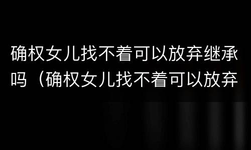 确权女儿找不着可以放弃继承吗（确权女儿找不着可以放弃继承吗知乎）