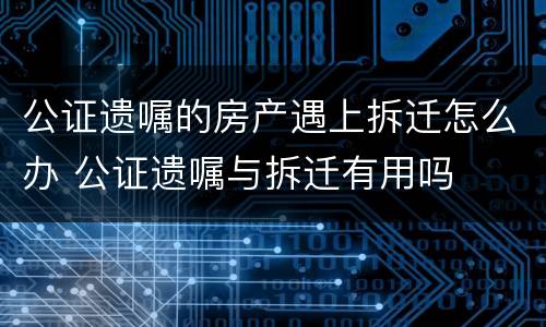 公证遗嘱的房产遇上拆迁怎么办 公证遗嘱与拆迁有用吗