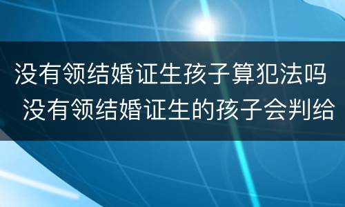 没有领结婚证生孩子算犯法吗 没有领结婚证生的孩子会判给谁