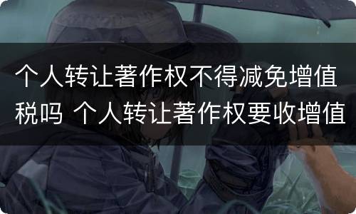 个人转让著作权不得减免增值税吗 个人转让著作权要收增值税吗