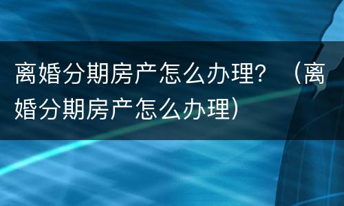 离婚分期房产怎么办理？（离婚分期房产怎么办理）