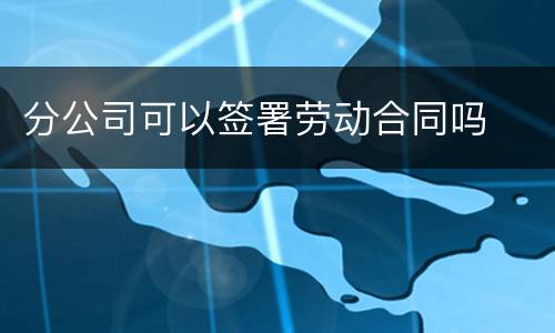 分公司可以签署劳动合同吗