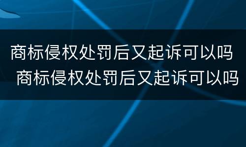 商标侵权处罚后又起诉可以吗 商标侵权处罚后又起诉可以吗