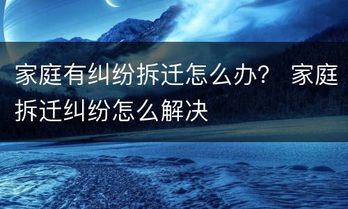 家庭有纠纷拆迁怎么办？ 家庭拆迁纠纷怎么解决