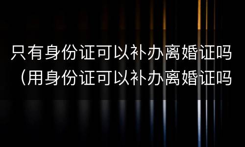 只有身份证可以补办离婚证吗（用身份证可以补办离婚证吗）