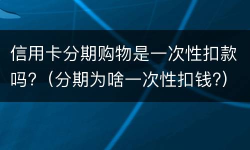 信用卡分期购物是一次性扣款吗?（分期为啥一次性扣钱?）