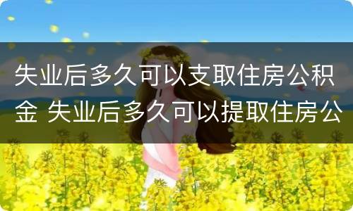 失业后多久可以支取住房公积金 失业后多久可以提取住房公积金