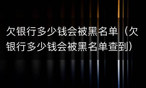 欠银行多少钱会被黑名单（欠银行多少钱会被黑名单查到）