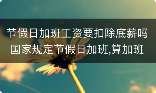 节假日加班工资要扣除底薪吗 国家规定节假日加班,算加班要扣底薪吗