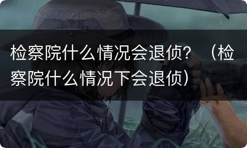 检察院什么情况会退侦？（检察院什么情况下会退侦）