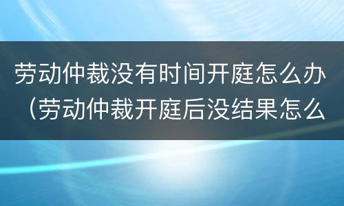 劳动仲裁没有时间开庭怎么办（劳动仲裁开庭后没结果怎么办）