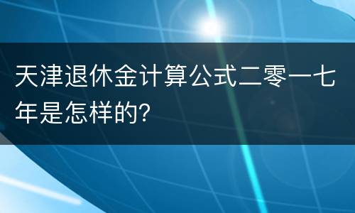 天津退休金计算公式二零一七年是怎样的？