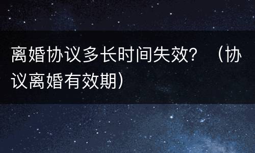 离婚协议多长时间失效？（协议离婚有效期）