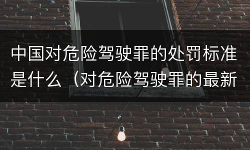 中国对危险驾驶罪的处罚标准是什么（对危险驾驶罪的最新规定）