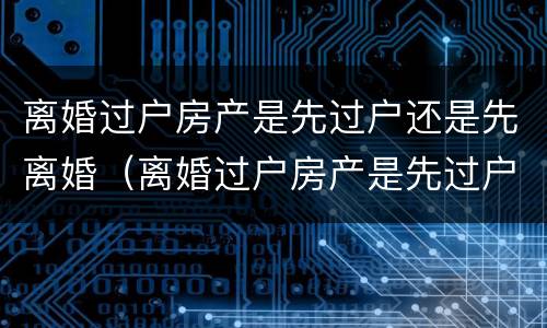 离婚过户房产是先过户还是先离婚（离婚过户房产是先过户还是先离婚后再过户）