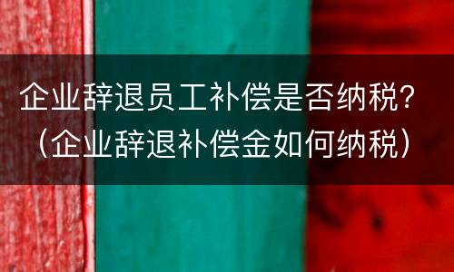 企业辞退员工补偿是否纳税？（企业辞退补偿金如何纳税）