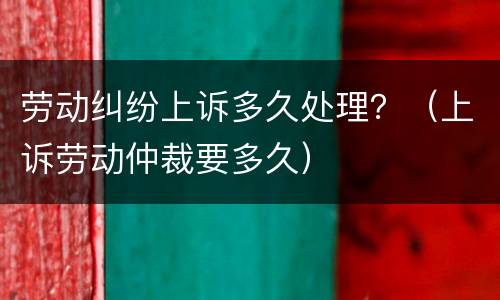 劳动纠纷上诉多久处理？（上诉劳动仲裁要多久）