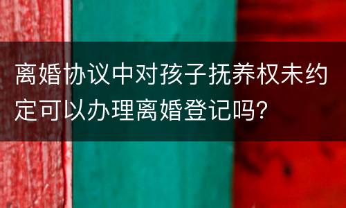 离婚协议中对孩子抚养权未约定可以办理离婚登记吗？