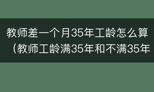 教师差一个月35年工龄怎么算（教师工龄满35年和不满35年,退休工资有区别吗?）