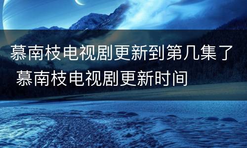 慕南枝电视剧更新到第几集了 慕南枝电视剧更新时间