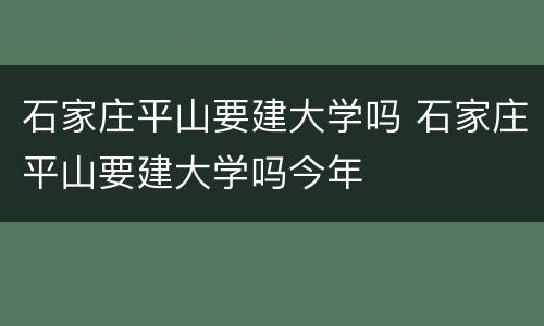 石家庄平山要建大学吗 石家庄平山要建大学吗今年