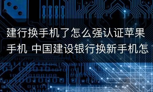 建行换手机了怎么强认证苹果手机 中国建设银行换新手机怎么登录