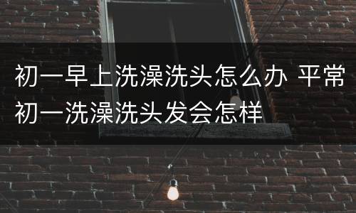 初一早上洗澡洗头怎么办 平常初一洗澡洗头发会怎样