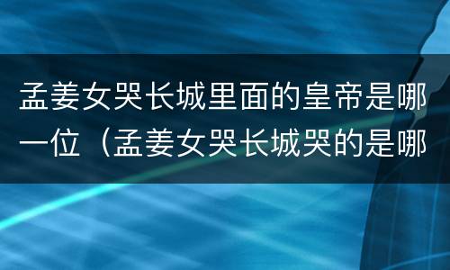 孟姜女哭长城里面的皇帝是哪一位（孟姜女哭长城哭的是哪一段长城）