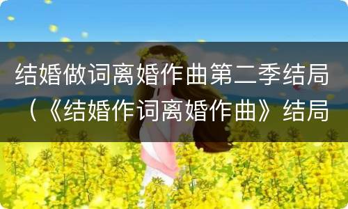 结婚做词离婚作曲第二季结局（《结婚作词离婚作曲》结局）