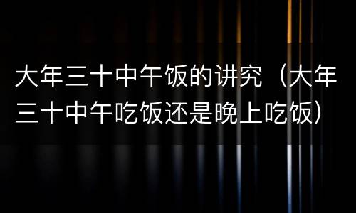 大年三十中午饭的讲究（大年三十中午吃饭还是晚上吃饭）