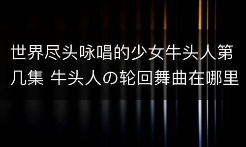 世界尽头咏唱的少女牛头人第几集 牛头人の轮回舞曲在哪里看