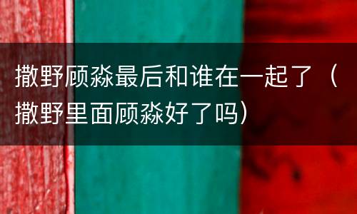 撒野顾淼最后和谁在一起了（撒野里面顾淼好了吗）