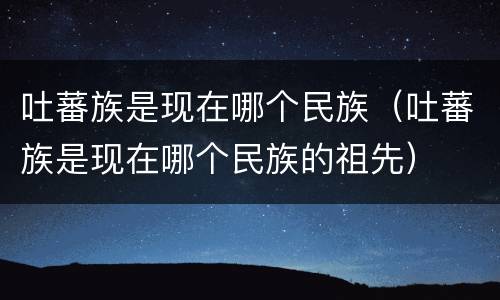 吐蕃族是现在哪个民族（吐蕃族是现在哪个民族的祖先）