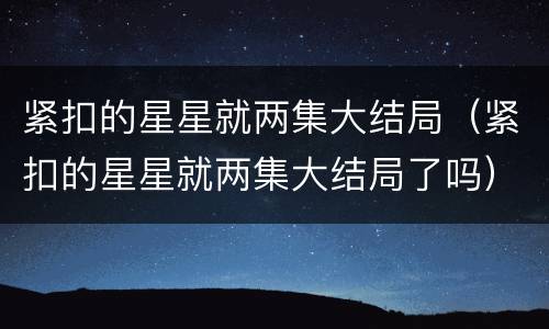 紧扣的星星就两集大结局（紧扣的星星就两集大结局了吗）