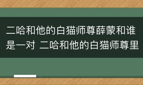 二哈和他的白猫师尊薛蒙和谁是一对 二哈和他的白猫师尊里薛蒙有cp吗