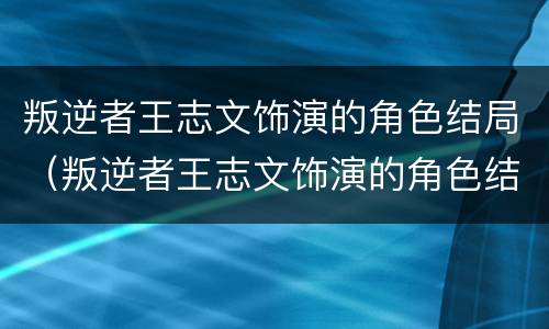 叛逆者王志文饰演的角色结局（叛逆者王志文饰演的角色结局怎么样）