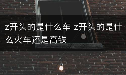 z开头的是什么车 z开头的是什么火车还是高铁