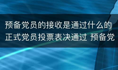 预备党员的接收是通过什么的正式党员投票表决通过 预备党员的接收是通过什么