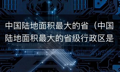 中国陆地面积最大的省（中国陆地面积最大的省级行政区是哪里）